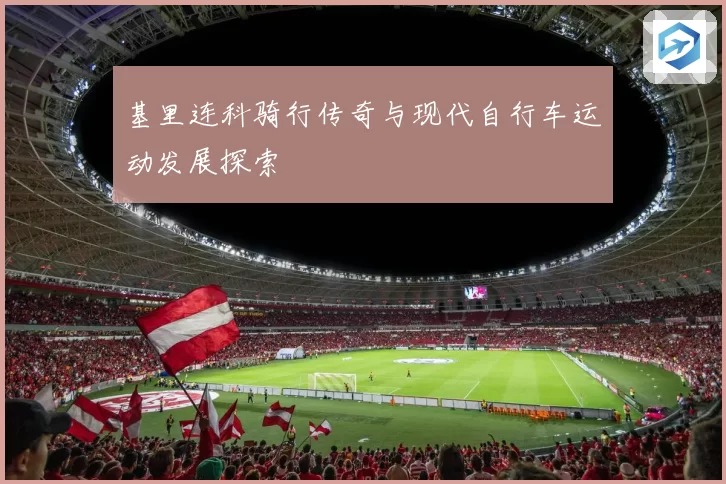 基里连科骑行传奇与现代自行车运动发展探索