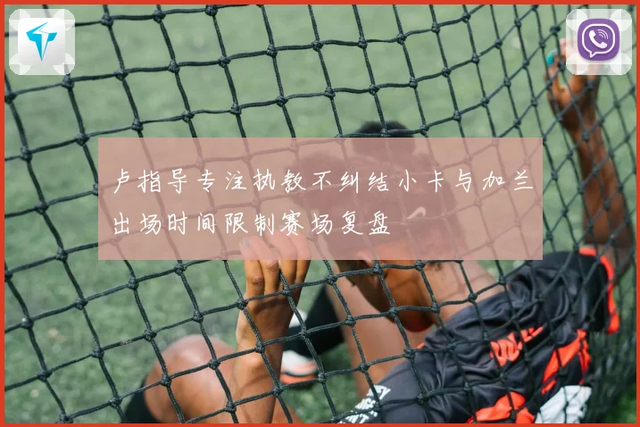 卢指导专注执教不纠结小卡与加兰出场时间限制赛场复盘