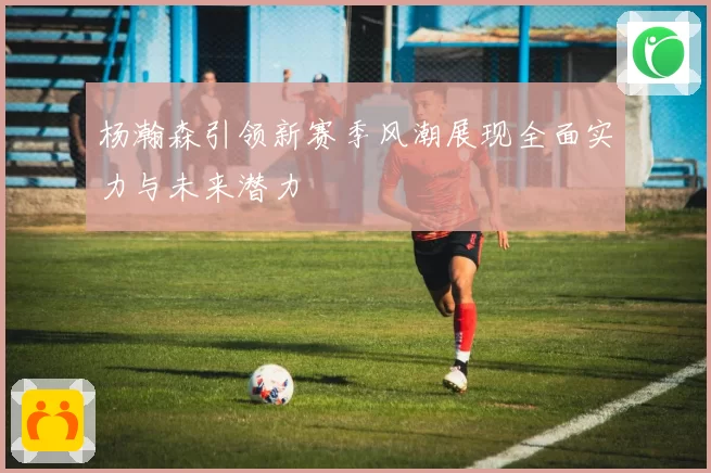杨瀚森引领新赛季风潮展现全面实力与未来潜力