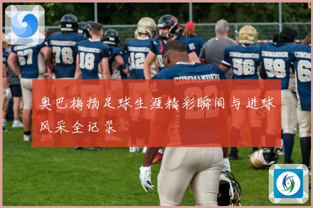 奥巴梅扬足球生涯精彩瞬间与进球风采全记录