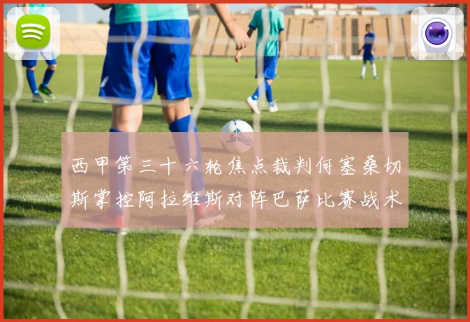 西甲第三十六轮焦点裁判何塞桑切斯掌控阿拉维斯对阵巴萨比赛战术观察