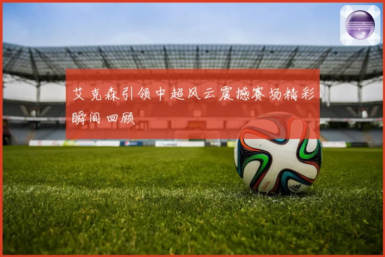 艾克森引领中超风云震撼赛场精彩瞬间回顾