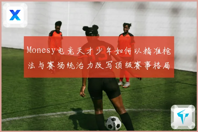Monesy电竞天才少年如何以精准枪法与赛场统治力改写顶级赛事格局