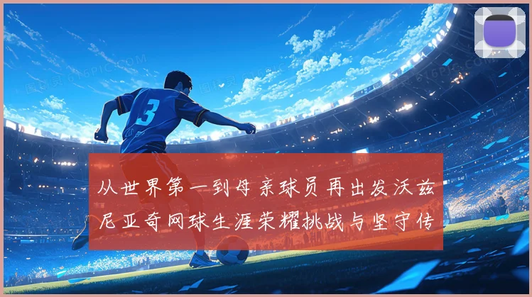 从世界第一到母亲球员再出发沃兹尼亚奇网球生涯荣耀挑战与坚守传奇之路