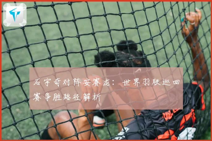 石宇奇对阵安赛龙：世界羽联巡回赛争胜路径解析