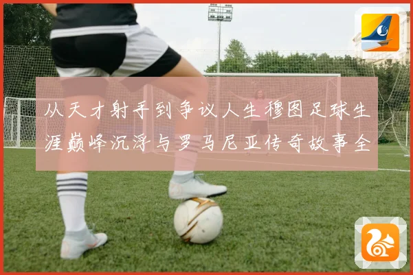 从天才射手到争议人生穆图足球生涯巅峰沉浮与罗马尼亚传奇故事全解析