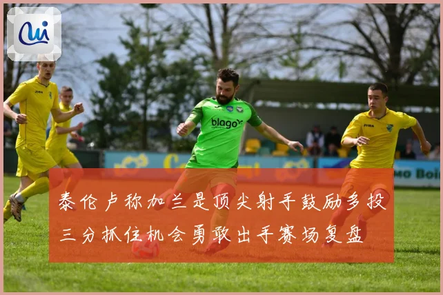 泰伦卢称加兰是顶尖射手鼓励多投三分抓住机会勇敢出手赛场复盘