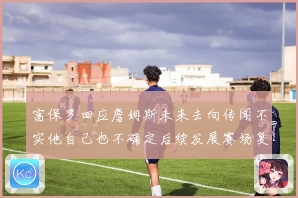 富保罗回应詹姆斯未来去向传闻不实他自己也不确定后续发展赛场复盘