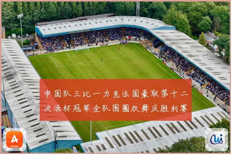 中国队三比一力克法国豪取第十二次汤杯冠军全队围圈欢舞庆胜利赛场观察