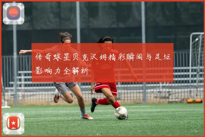 传奇球星贝克汉姆精彩瞬间与足坛影响力全解析