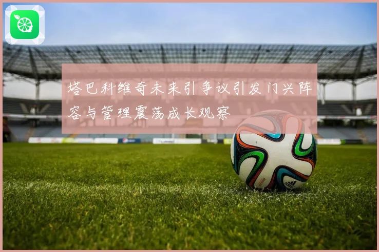 塔巴科维奇未来引争议引发门兴阵容与管理震荡成长观察
