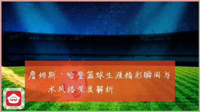 詹姆斯·哈登篮球生涯精彩瞬间与技术风格深度解析