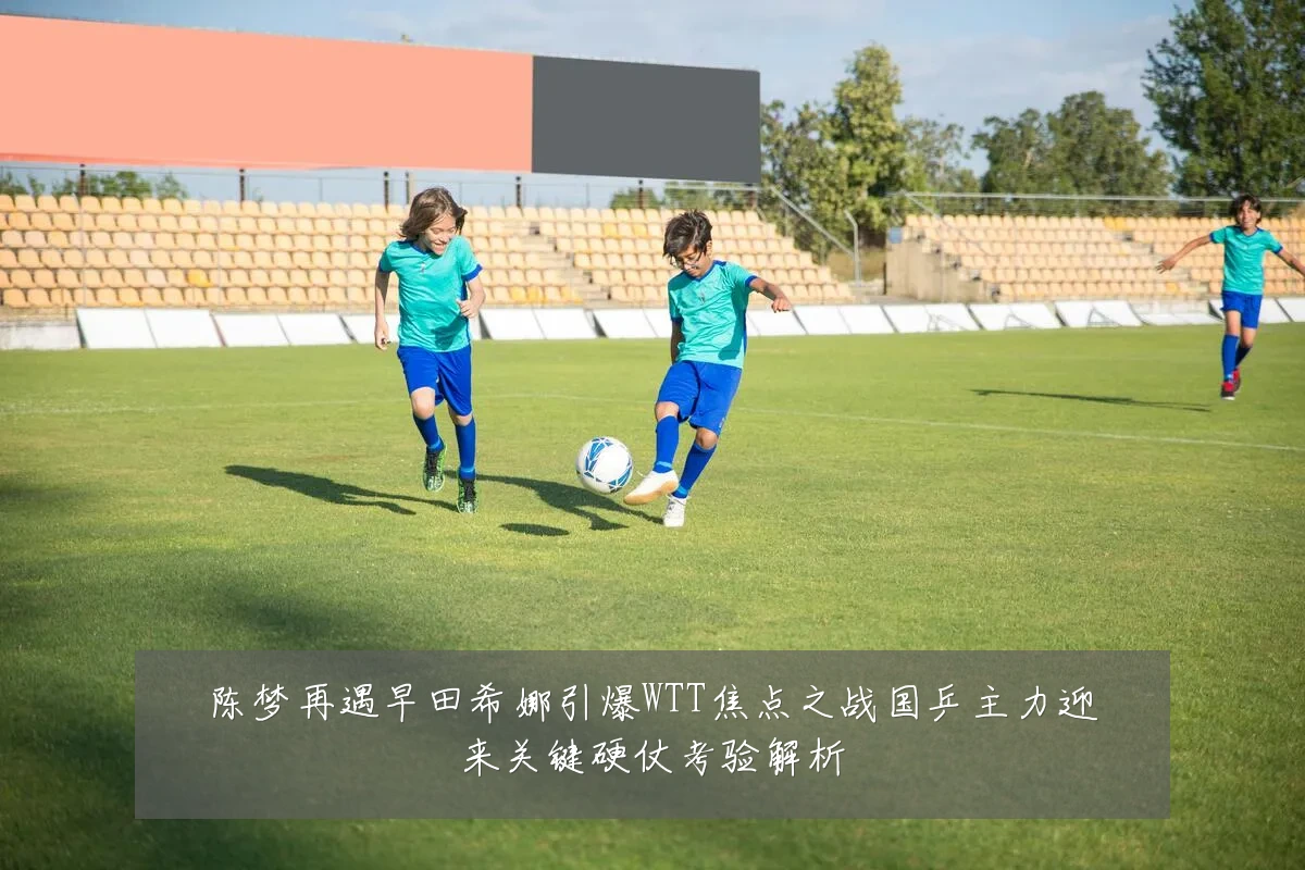 陈梦再遇早田希娜引爆WTT焦点之战国乒主力迎来关键硬仗考验解析