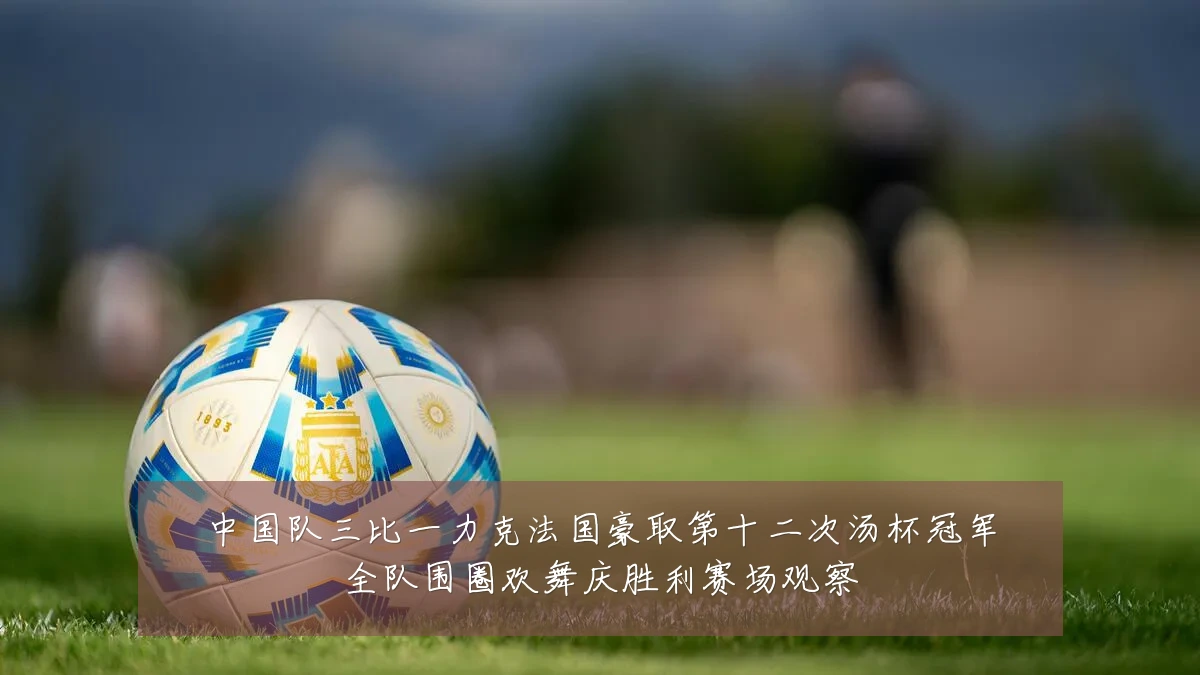 中国队三比一力克法国豪取第十二次汤杯冠军全队围圈欢舞庆胜利赛场观察